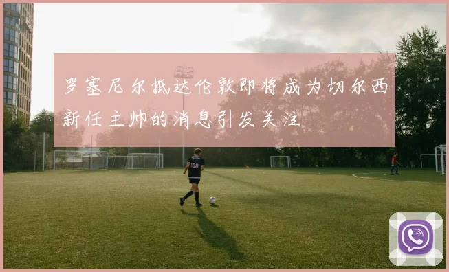 罗塞尼尔抵达伦敦即将成为切尔西新任主帅的消息引发关注