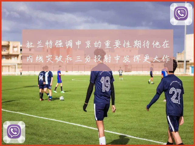 杜兰特强调申京的重要性期待他在内线突破和三分投射中发挥更大作用