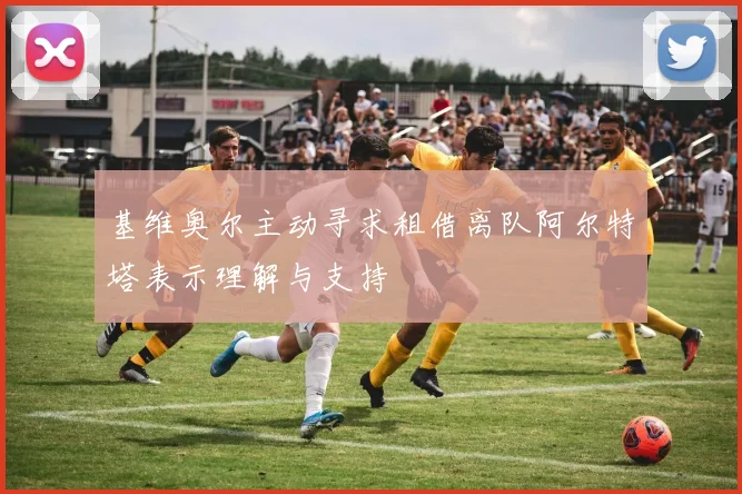 基维奥尔主动寻求租借离队阿尔特塔表示理解与支持