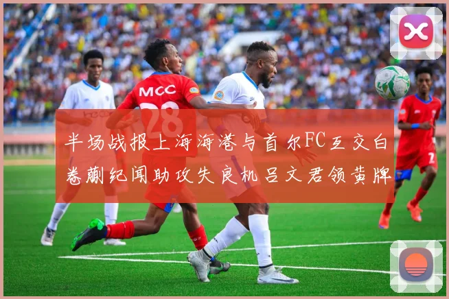 半场战报上海海港与首尔FC互交白卷蒯纪闻助攻失良机吕文君领黄牌