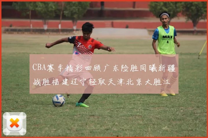 CBA赛季精彩回顾广东险胜同曦新疆战胜福建辽宁轻取天津北京大胜江苏