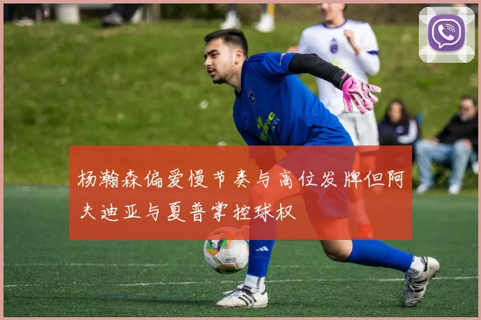杨瀚森偏爱慢节奏与高位发牌但阿夫迪亚与夏普掌控球权