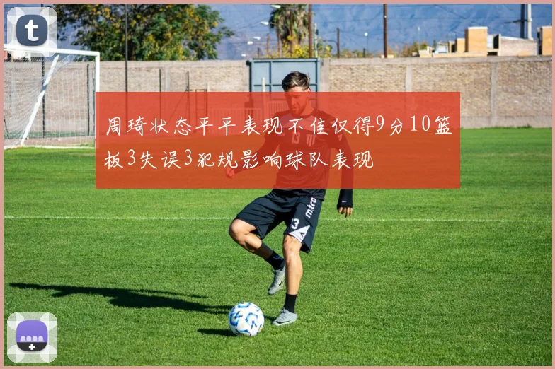 周琦状态平平表现不佳仅得9分10篮板3失误3犯规影响球队表现