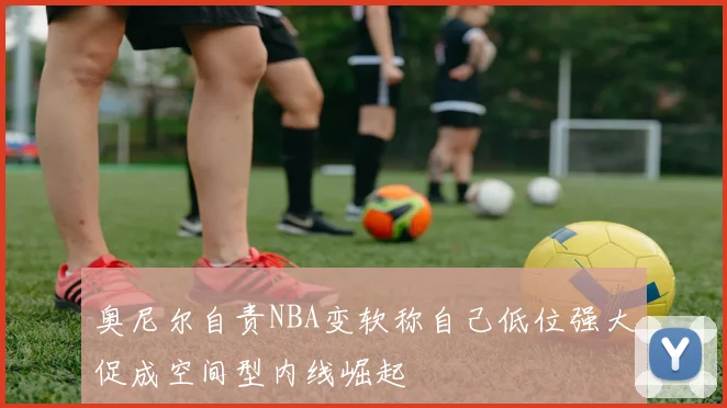 奥尼尔自责NBA变软称自己低位强大促成空间型内线崛起