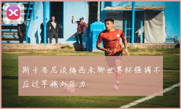 斯卡洛尼谈梅西未聊世界杯强调不应过早施加压力