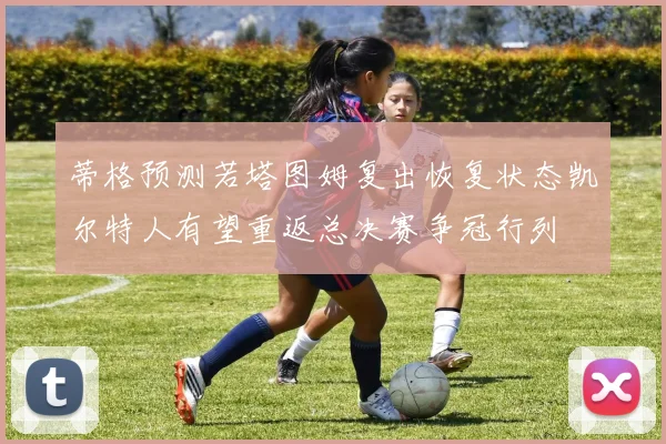 蒂格预测若塔图姆复出恢复状态凯尔特人有望重返总决赛争冠行列