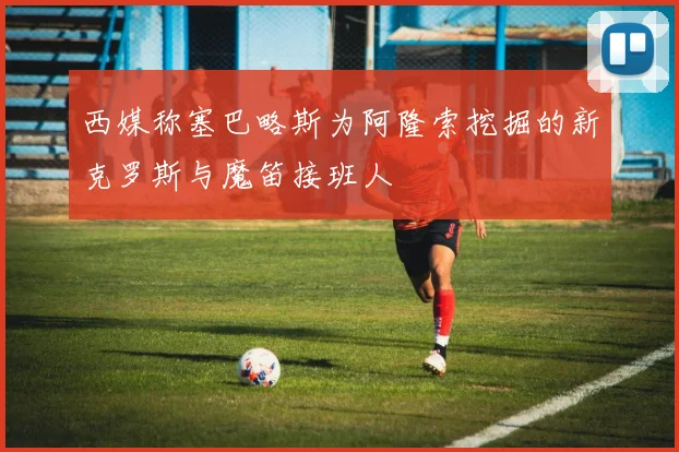 西媒称塞巴略斯为阿隆索挖掘的新克罗斯与魔笛接班人