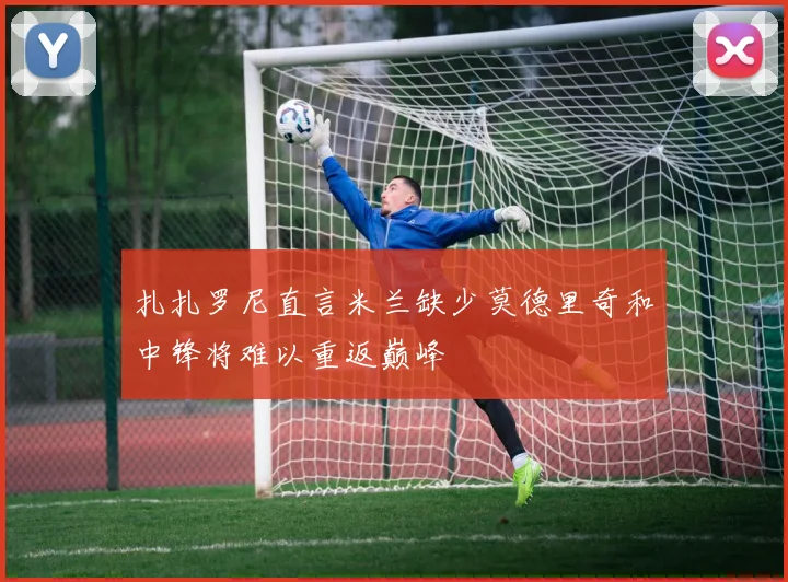 扎扎罗尼直言米兰缺少莫德里奇和中锋将难以重返巅峰