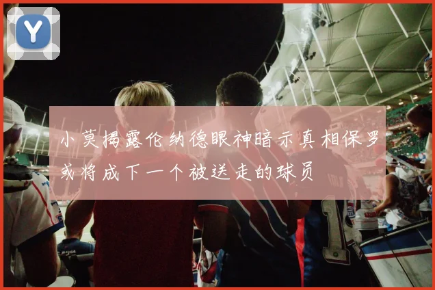 小莫揭露伦纳德眼神暗示真相保罗或将成下一个被送走的球员