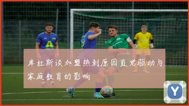 库杜斯谈加盟热刺原因直觉驱动与家庭教育的影响
