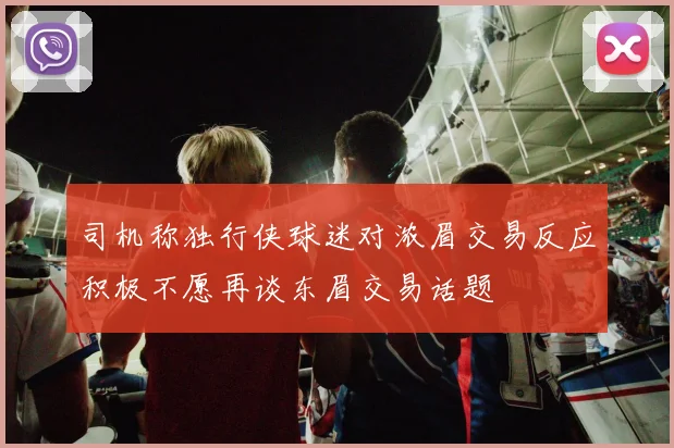 司机称独行侠球迷对浓眉交易反应积极不愿再谈东眉交易话题
