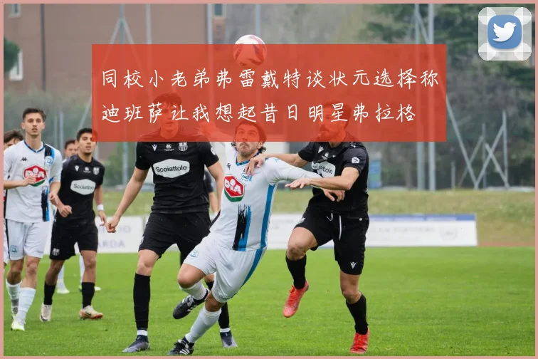 同校小老弟弗雷戴特谈状元选择称迪班萨让我想起昔日明星弗拉格