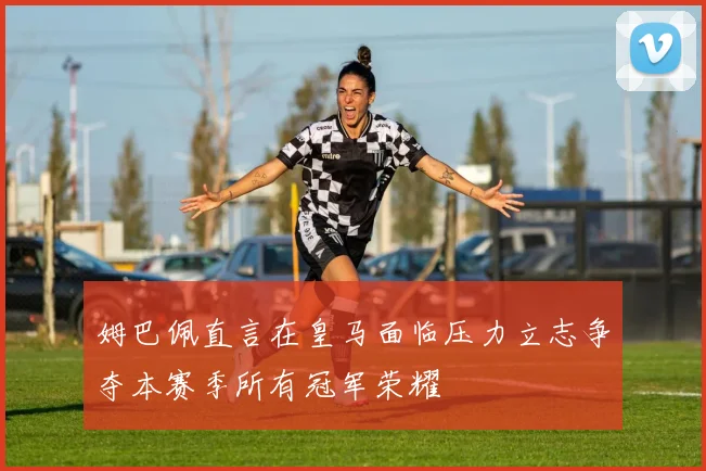 姆巴佩直言在皇马面临压力立志争夺本赛季所有冠军荣耀