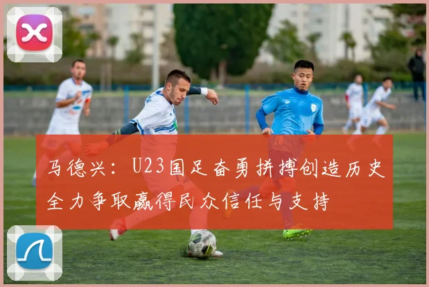 马德兴：U23国足奋勇拼搏创造历史全力争取赢得民众信任与支持