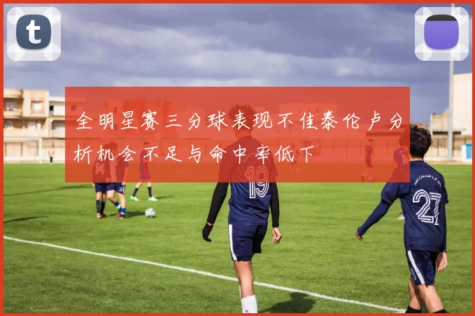 全明星赛三分球表现不佳泰伦卢分析机会不足与命中率低下