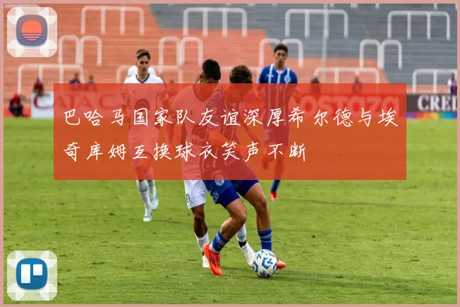 巴哈马国家队友谊深厚希尔德与埃奇库姆互换球衣笑声不断