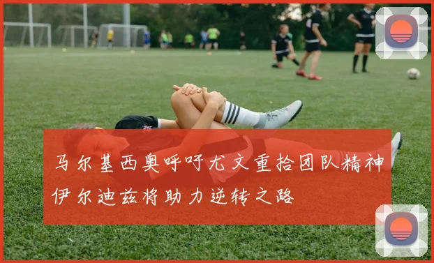 马尔基西奥呼吁尤文重拾团队精神伊尔迪兹将助力逆转之路