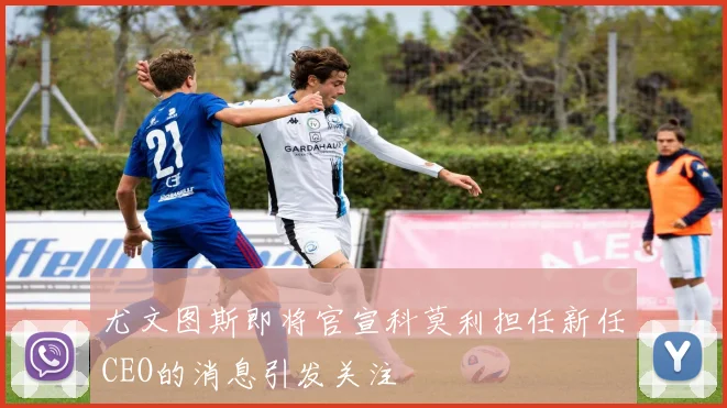尤文图斯即将官宣科莫利担任新任CEO的消息引发关注