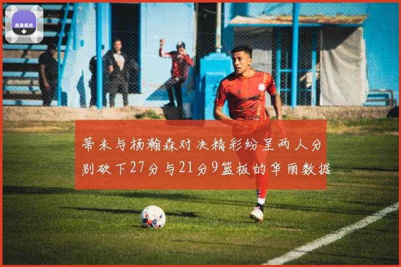 蒂米与杨瀚森对决精彩纷呈两人分别砍下27分与21分9篮板的华丽数据